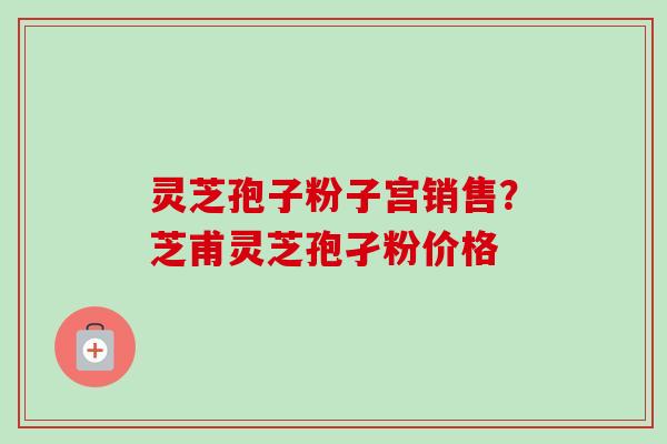 灵芝孢子粉子宫销售？芝甫灵芝孢孑粉价格