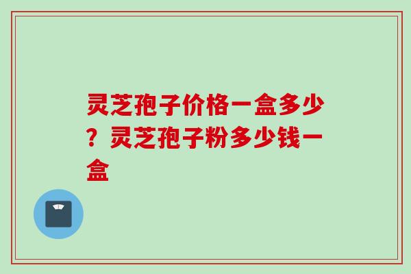 灵芝孢子价格一盒多少?灵芝孢子粉多少钱一盒 灵芝孢子价格一盒多少?灵芝孢子粉多少钱一盒