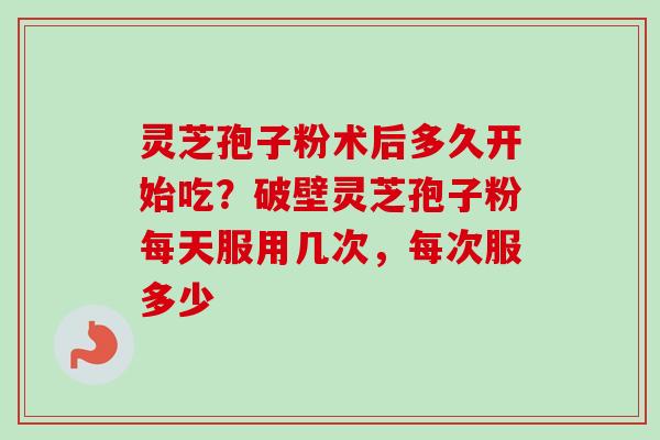灵芝孢子粉术后多久开始吃?破壁灵芝孢子粉每天服用几次,每次服多少 灵芝孢子粉术后多久开始吃?破壁灵芝孢子粉每天服用几次,每次服多少