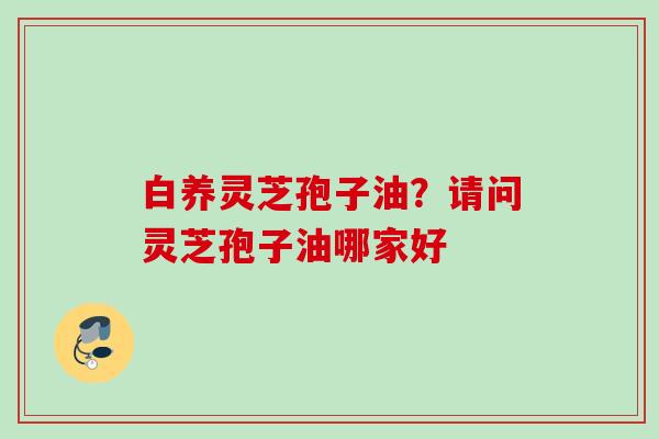 白养灵芝孢子油？请问灵芝孢子油哪家好