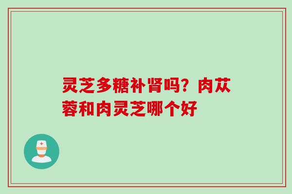 灵芝多糖补吗?肉苁蓉和肉灵芝哪个好 灵芝多糖补吗?肉苁蓉和肉灵芝哪个好