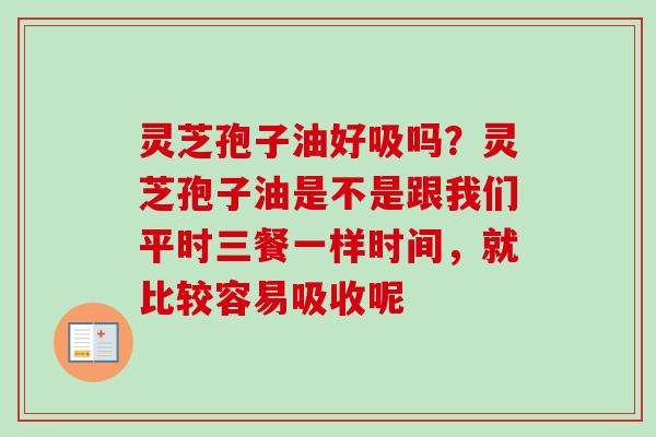 灵芝孢子油好吸吗？灵芝孢子油是不是跟我们平时三餐一样时间，就比较容易吸收呢