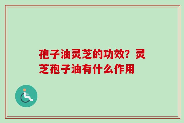 孢子油灵芝的功效？灵芝孢子油有什么作用
