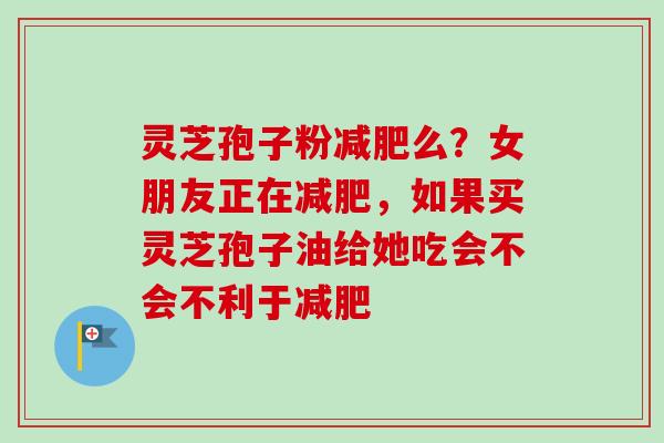 灵芝孢子粉减肥么？女朋友正在减肥，如果买灵芝孢子油给她吃会不会不利于减肥