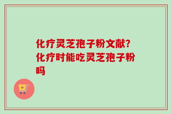 化疗灵芝孢子粉文献？化疗时能吃灵芝孢子粉吗