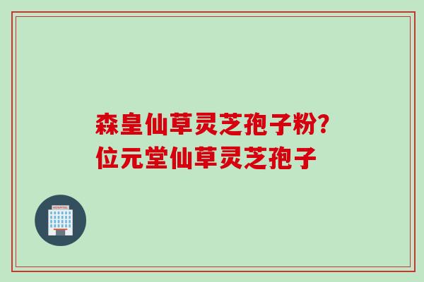 森皇仙草灵芝孢子粉?位元堂仙草灵芝孢子 森皇仙草灵芝孢子粉?位元堂仙草灵芝孢子