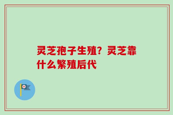 灵芝孢子生殖？灵芝靠什么繁殖后代