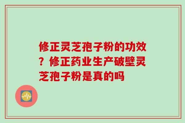 修正灵芝孢子粉的功效？修正药业生产破壁灵芝孢子粉是真的吗