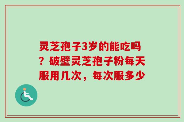 灵芝孢子3岁的能吃吗？破壁灵芝孢子粉每天服用几次，每次服多少