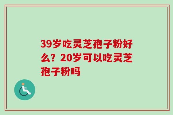 39岁吃灵芝孢子粉好么？20岁可以吃灵芝孢子粉吗