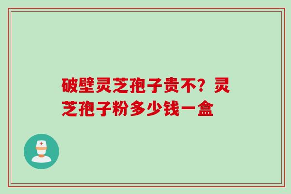 破壁灵芝孢子贵不?灵芝孢子粉多少钱一盒 破壁灵芝孢子贵不?灵芝孢子粉多少钱一盒