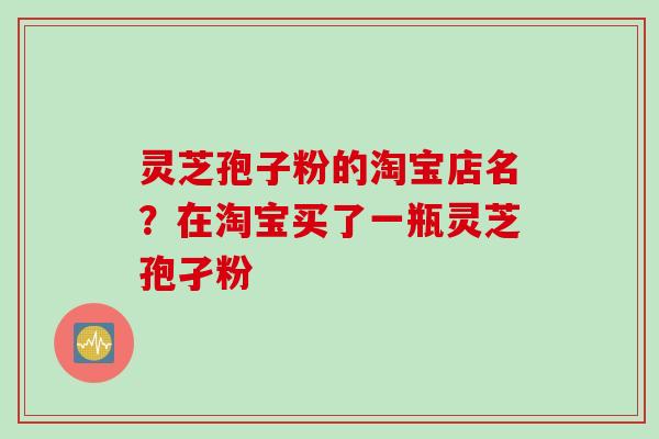 灵芝孢子粉的淘宝店名？在淘宝买了一瓶灵芝孢孑粉