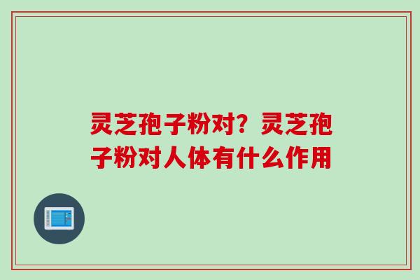 灵芝孢子粉对？灵芝孢子粉对人体有什么作用