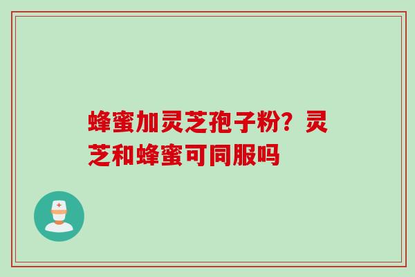 蜂蜜加灵芝孢子粉？灵芝和蜂蜜可同服吗