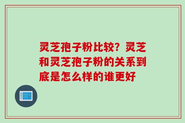 灵芝孢子粉比较？灵芝和灵芝孢子粉的关系到底是怎么样的谁更好