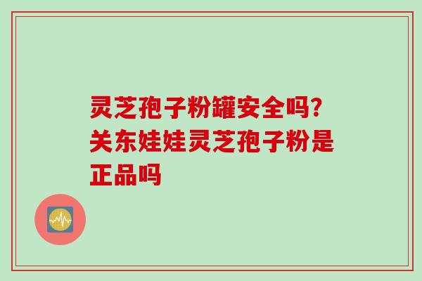 灵芝孢子粉罐安全吗?关东娃娃灵芝孢子粉是正品吗 灵芝孢子粉罐安全吗?关东娃娃灵芝孢子粉是正品吗