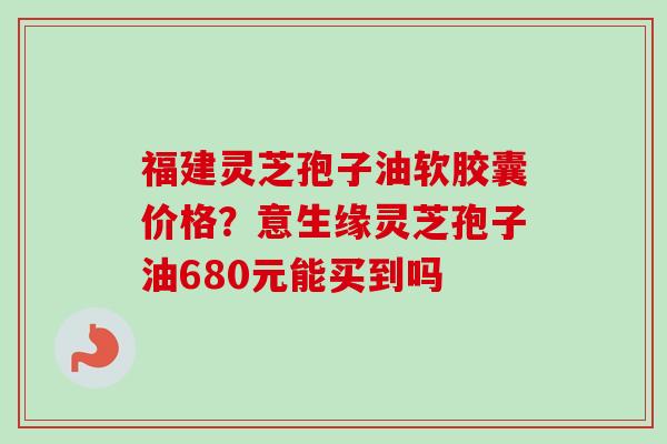 福建灵芝孢子油软胶囊价格？意生缘灵芝孢子油680元能买到吗