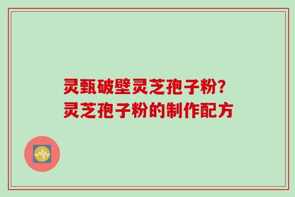 灵甄破壁灵芝孢子粉？灵芝孢子粉的制作配方