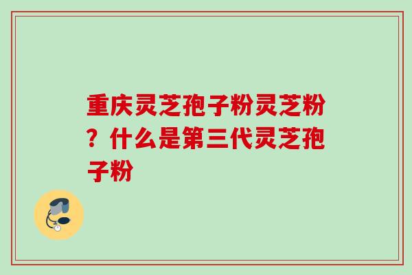 重庆灵芝孢子粉灵芝粉？什么是第三代灵芝孢子粉