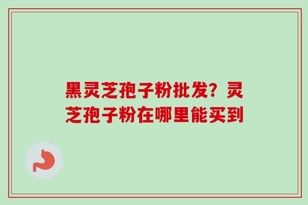 黑灵芝孢子粉批发？灵芝孢子粉在哪里能买到