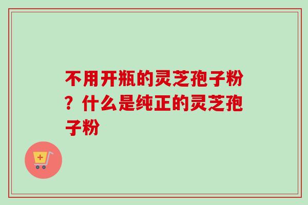 不用开瓶的灵芝孢子粉？什么是纯正的灵芝孢子粉