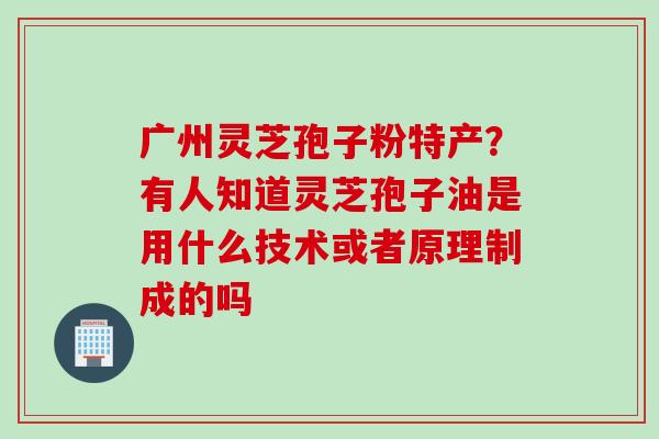 广州灵芝孢子粉特产？有人知道灵芝孢子油是用什么技术或者原理制成的吗