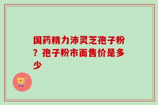 国药精力沛灵芝孢子粉？孢子粉市面售价是多少