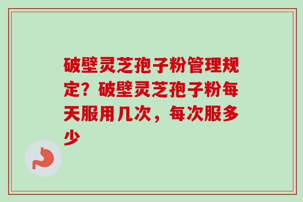 破壁灵芝孢子粉管理规定？破壁灵芝孢子粉每天服用几次，每次服多少