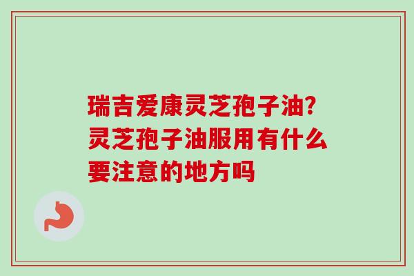 瑞吉爱康灵芝孢子油？灵芝孢子油服用有什么要注意的地方吗