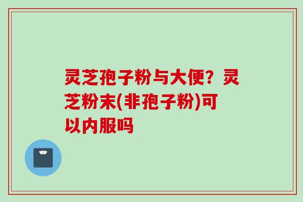灵芝孢子粉与大便？灵芝粉末(非孢子粉)可以内服吗