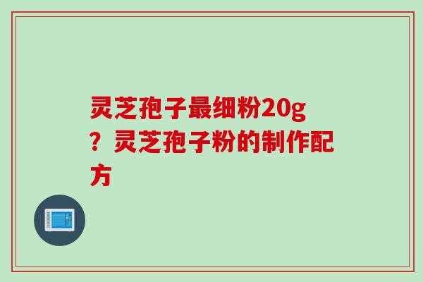 灵芝孢子最细粉20g？灵芝孢子粉的制作配方