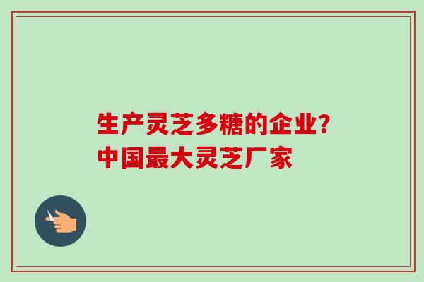 生产灵芝多糖的企业？中国最大灵芝厂家
