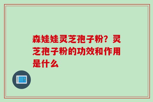 森娃娃灵芝孢子粉？灵芝孢子粉的功效和作用是什么