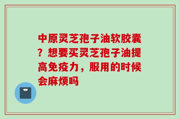 中原灵芝孢子油软胶囊？想要买灵芝孢子油提高免疫力，服用的时候会麻烦吗