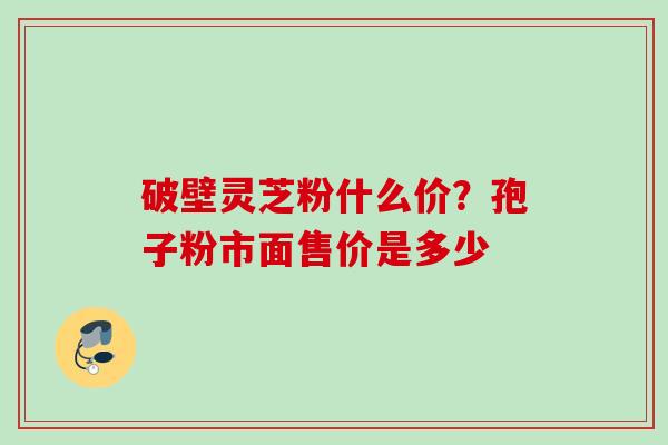破壁灵芝粉什么价？孢子粉市面售价是多少