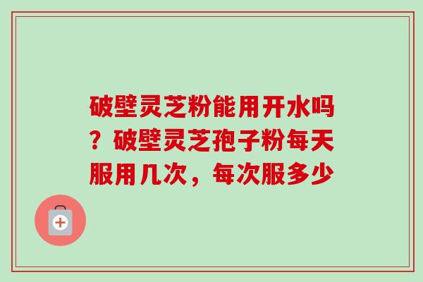 破壁灵芝粉能用开水吗？破壁灵芝孢子粉每天服用几次，每次服多少