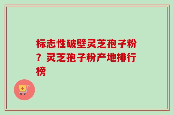标志性破壁灵芝孢子粉?灵芝孢子粉产地排行榜 标志性破壁灵芝孢子粉?灵芝孢子粉产地排行榜