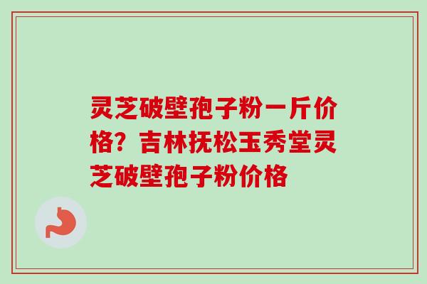 灵芝破壁孢子粉一斤价格？吉林抚松玉秀堂灵芝破壁孢子粉价格