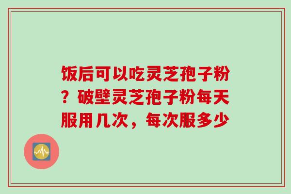 饭后可以吃灵芝孢子粉？破壁灵芝孢子粉每天服用几次，每次服多少