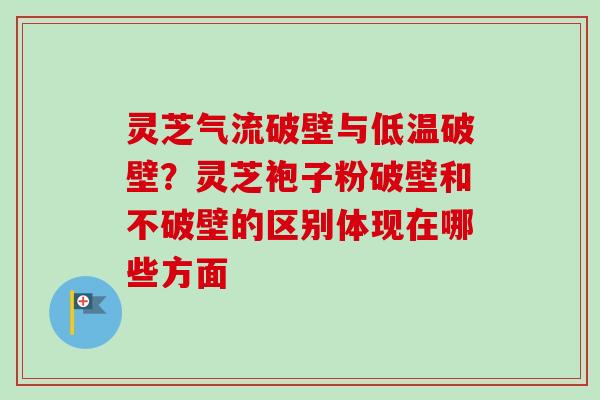 灵芝气流破壁与低温破壁?灵芝袍子粉破壁和不破壁的区别体现在哪些方面 灵芝气流破壁与低温破壁?灵芝袍子粉破壁和不破壁的区别体现在哪些方面
