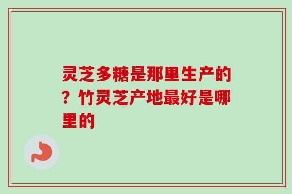 灵芝多糖是那里生产的？竹灵芝产地最好是哪里的