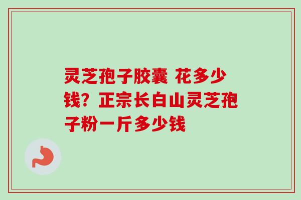 灵芝孢子胶囊 花多少钱？正宗长白山灵芝孢子粉一斤多少钱