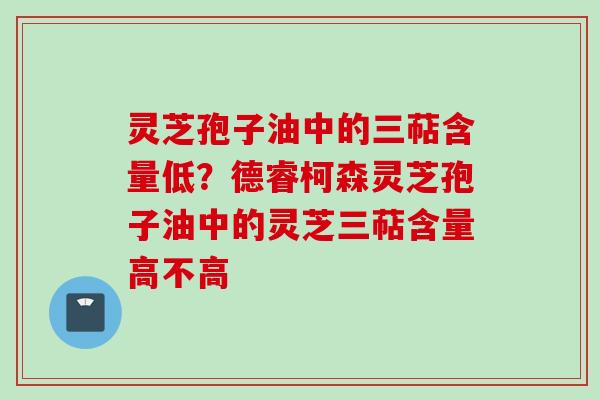灵芝孢子油中的三萜含量低？德睿柯森灵芝孢子油中的灵芝三萜含量高不高