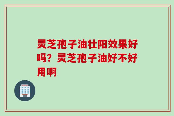 灵芝孢子油壮阳效果好吗？灵芝孢子油好不好用啊