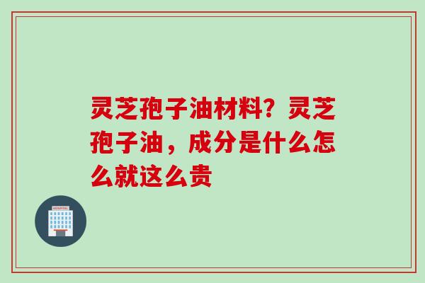 灵芝孢子油材料？灵芝孢子油，成分是什么怎么就这么贵