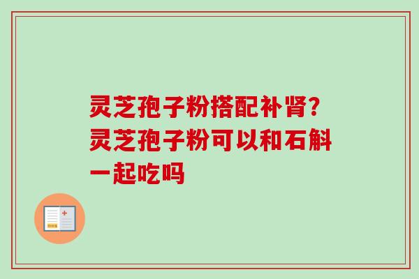 灵芝孢子粉搭配补？灵芝孢子粉可以和石斛一起吃吗
