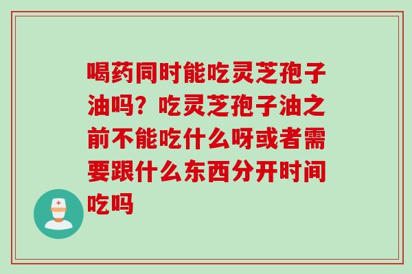 喝药同时能吃灵芝孢子油吗？吃灵芝孢子油之前不能吃什么呀或者需要跟什么东西分开时间吃吗