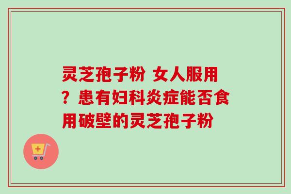 灵芝孢子粉 女人服用？患有妇科炎症能否食用破壁的灵芝孢子粉