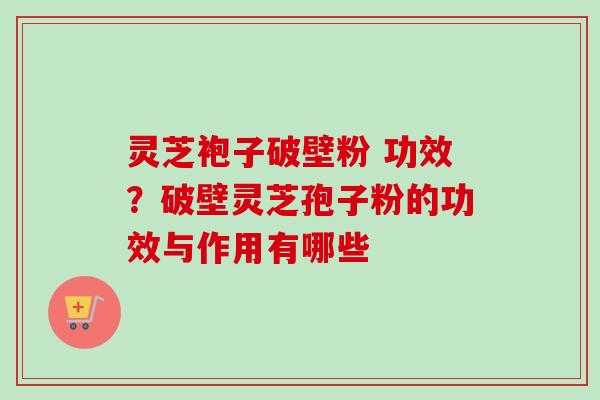 灵芝袍子破壁粉 功效？破壁灵芝孢子粉的功效与作用有哪些