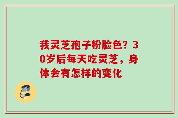 我灵芝孢子粉脸色?30岁后每天吃灵芝,身体会有怎样的变化 我灵芝孢子粉脸色?30岁后每天吃灵芝,身体会有怎样的变化